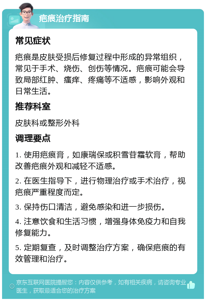 疤痕治疗指南 常见症状 疤痕是皮肤受损后修复过程中形成的异常组织，常见于手术、烧伤、创伤等情况。疤痕可能会导致局部红肿、瘙痒、疼痛等不适感，影响外观和日常生活。 推荐科室 皮肤科或整形外科 调理要点 1. 使用疤痕膏，如康瑞保或积雪苷霜软膏，帮助改善疤痕外观和减轻不适感。 2. 在医生指导下，进行物理治疗或手术治疗，视疤痕严重程度而定。 3. 保持伤口清洁，避免感染和进一步损伤。 4. 注意饮食和生活习惯，增强身体免疫力和自我修复能力。 5. 定期复查，及时调整治疗方案，确保疤痕的有效管理和治疗。