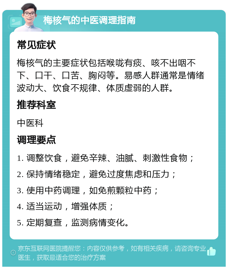 梅核气的中医调理指南 常见症状 梅核气的主要症状包括喉咙有痰、咳不出咽不下、口干、口苦、胸闷等。易感人群通常是情绪波动大、饮食不规律、体质虚弱的人群。 推荐科室 中医科 调理要点 1. 调整饮食，避免辛辣、油腻、刺激性食物； 2. 保持情绪稳定，避免过度焦虑和压力； 3. 使用中药调理，如免煎颗粒中药； 4. 适当运动，增强体质； 5. 定期复查，监测病情变化。