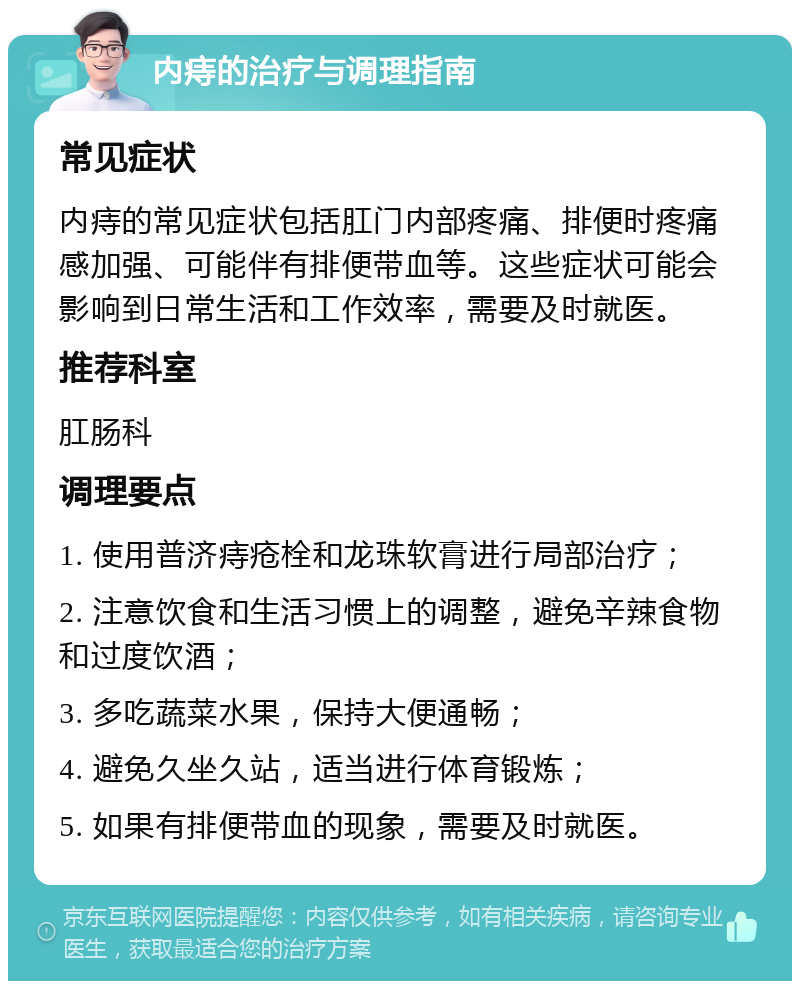 内痔的治疗与调理指南 常见症状 内痔的常见症状包括肛门内部疼痛、排便时疼痛感加强、可能伴有排便带血等。这些症状可能会影响到日常生活和工作效率，需要及时就医。 推荐科室 肛肠科 调理要点 1. 使用普济痔疮栓和龙珠软膏进行局部治疗； 2. 注意饮食和生活习惯上的调整，避免辛辣食物和过度饮酒； 3. 多吃蔬菜水果，保持大便通畅； 4. 避免久坐久站，适当进行体育锻炼； 5. 如果有排便带血的现象，需要及时就医。