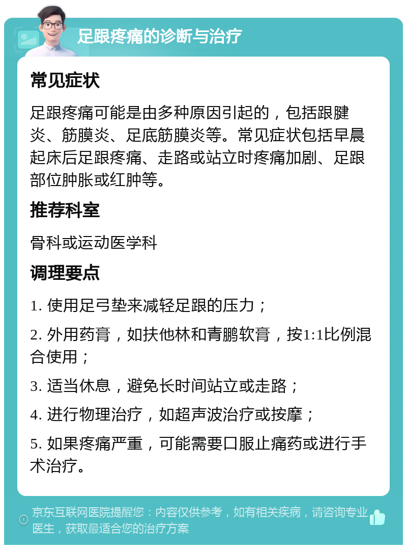 足跟疼痛的诊断与治疗 常见症状 足跟疼痛可能是由多种原因引起的，包括跟腱炎、筋膜炎、足底筋膜炎等。常见症状包括早晨起床后足跟疼痛、走路或站立时疼痛加剧、足跟部位肿胀或红肿等。 推荐科室 骨科或运动医学科 调理要点 1. 使用足弓垫来减轻足跟的压力； 2. 外用药膏，如扶他林和青鹏软膏，按1:1比例混合使用； 3. 适当休息，避免长时间站立或走路； 4. 进行物理治疗，如超声波治疗或按摩； 5. 如果疼痛严重，可能需要口服止痛药或进行手术治疗。