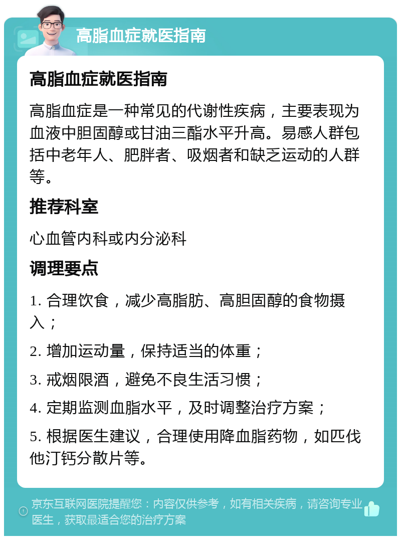 高脂血症就医指南 高脂血症就医指南 高脂血症是一种常见的代谢性疾病，主要表现为血液中胆固醇或甘油三酯水平升高。易感人群包括中老年人、肥胖者、吸烟者和缺乏运动的人群等。 推荐科室 心血管内科或内分泌科 调理要点 1. 合理饮食，减少高脂肪、高胆固醇的食物摄入； 2. 增加运动量，保持适当的体重； 3. 戒烟限酒，避免不良生活习惯； 4. 定期监测血脂水平，及时调整治疗方案； 5. 根据医生建议，合理使用降血脂药物，如匹伐他汀钙分散片等。