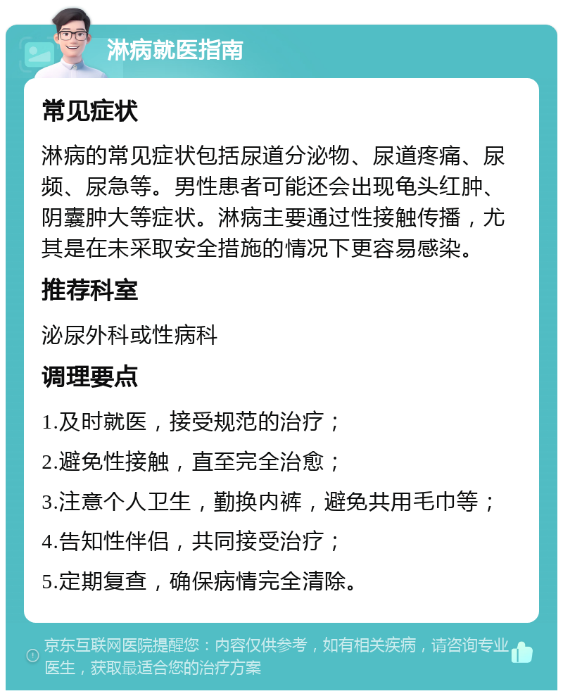 淋病就医指南 常见症状 淋病的常见症状包括尿道分泌物、尿道疼痛、尿频、尿急等。男性患者可能还会出现龟头红肿、阴囊肿大等症状。淋病主要通过性接触传播，尤其是在未采取安全措施的情况下更容易感染。 推荐科室 泌尿外科或性病科 调理要点 1.及时就医，接受规范的治疗； 2.避免性接触，直至完全治愈； 3.注意个人卫生，勤换内裤，避免共用毛巾等； 4.告知性伴侣，共同接受治疗； 5.定期复查，确保病情完全清除。