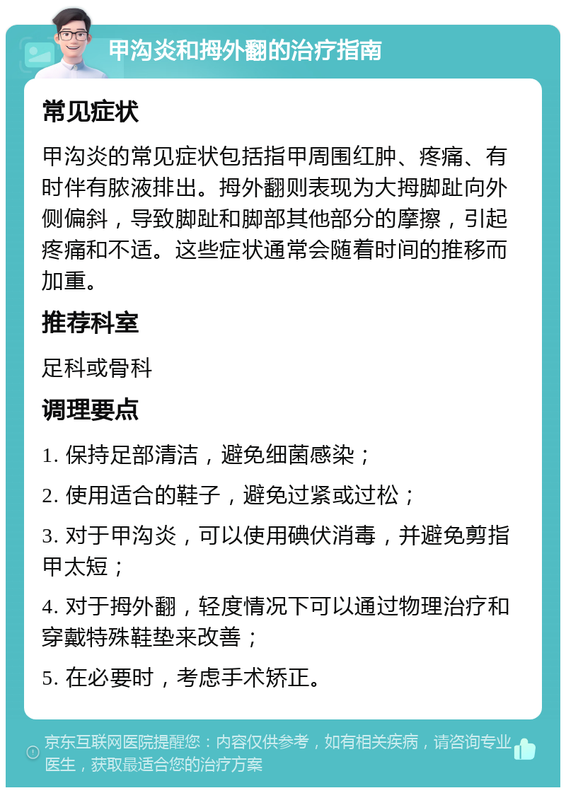 甲沟炎和拇外翻的治疗指南 常见症状 甲沟炎的常见症状包括指甲周围红肿、疼痛、有时伴有脓液排出。拇外翻则表现为大拇脚趾向外侧偏斜，导致脚趾和脚部其他部分的摩擦，引起疼痛和不适。这些症状通常会随着时间的推移而加重。 推荐科室 足科或骨科 调理要点 1. 保持足部清洁，避免细菌感染； 2. 使用适合的鞋子，避免过紧或过松； 3. 对于甲沟炎，可以使用碘伏消毒，并避免剪指甲太短； 4. 对于拇外翻，轻度情况下可以通过物理治疗和穿戴特殊鞋垫来改善； 5. 在必要时，考虑手术矫正。