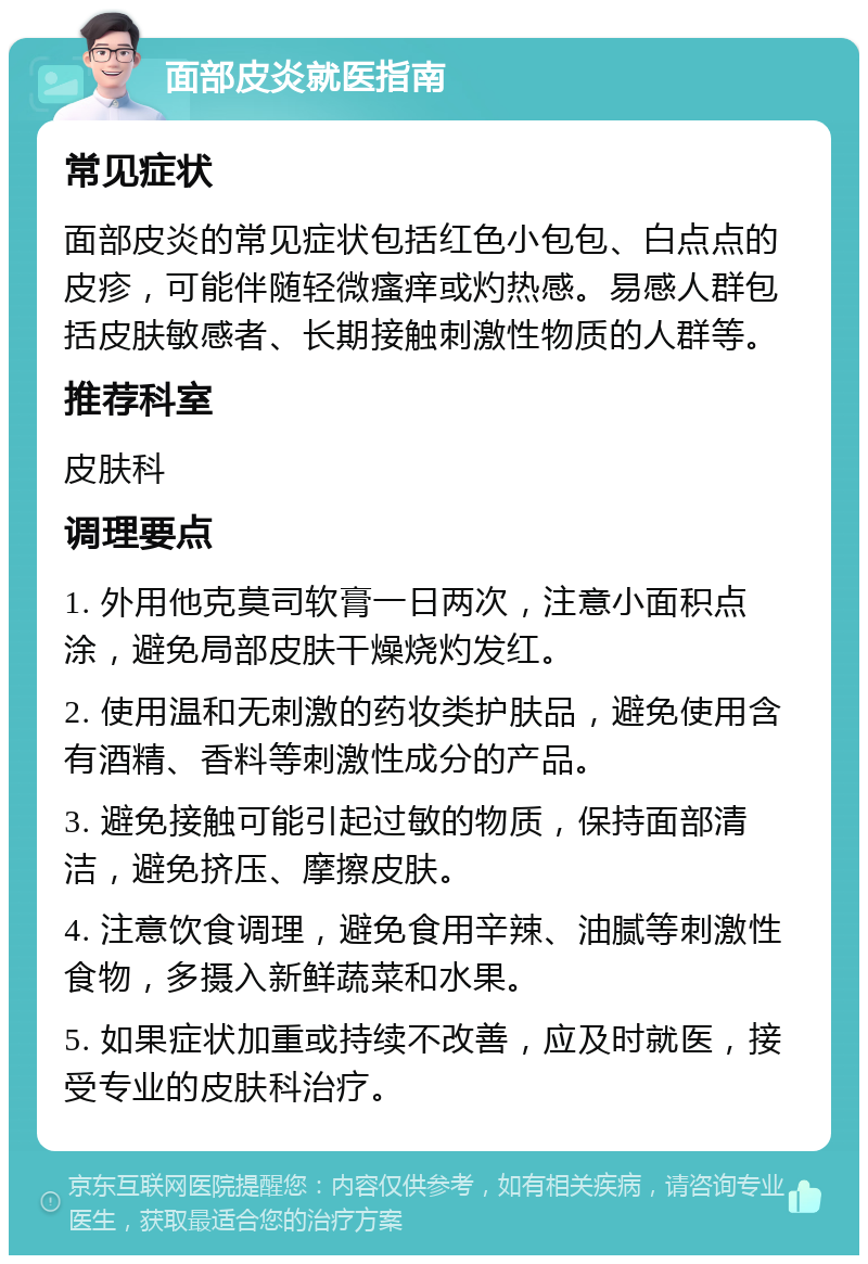 面部皮炎就医指南 常见症状 面部皮炎的常见症状包括红色小包包、白点点的皮疹，可能伴随轻微瘙痒或灼热感。易感人群包括皮肤敏感者、长期接触刺激性物质的人群等。 推荐科室 皮肤科 调理要点 1. 外用他克莫司软膏一日两次，注意小面积点涂，避免局部皮肤干燥烧灼发红。 2. 使用温和无刺激的药妆类护肤品，避免使用含有酒精、香料等刺激性成分的产品。 3. 避免接触可能引起过敏的物质，保持面部清洁，避免挤压、摩擦皮肤。 4. 注意饮食调理，避免食用辛辣、油腻等刺激性食物，多摄入新鲜蔬菜和水果。 5. 如果症状加重或持续不改善，应及时就医，接受专业的皮肤科治疗。