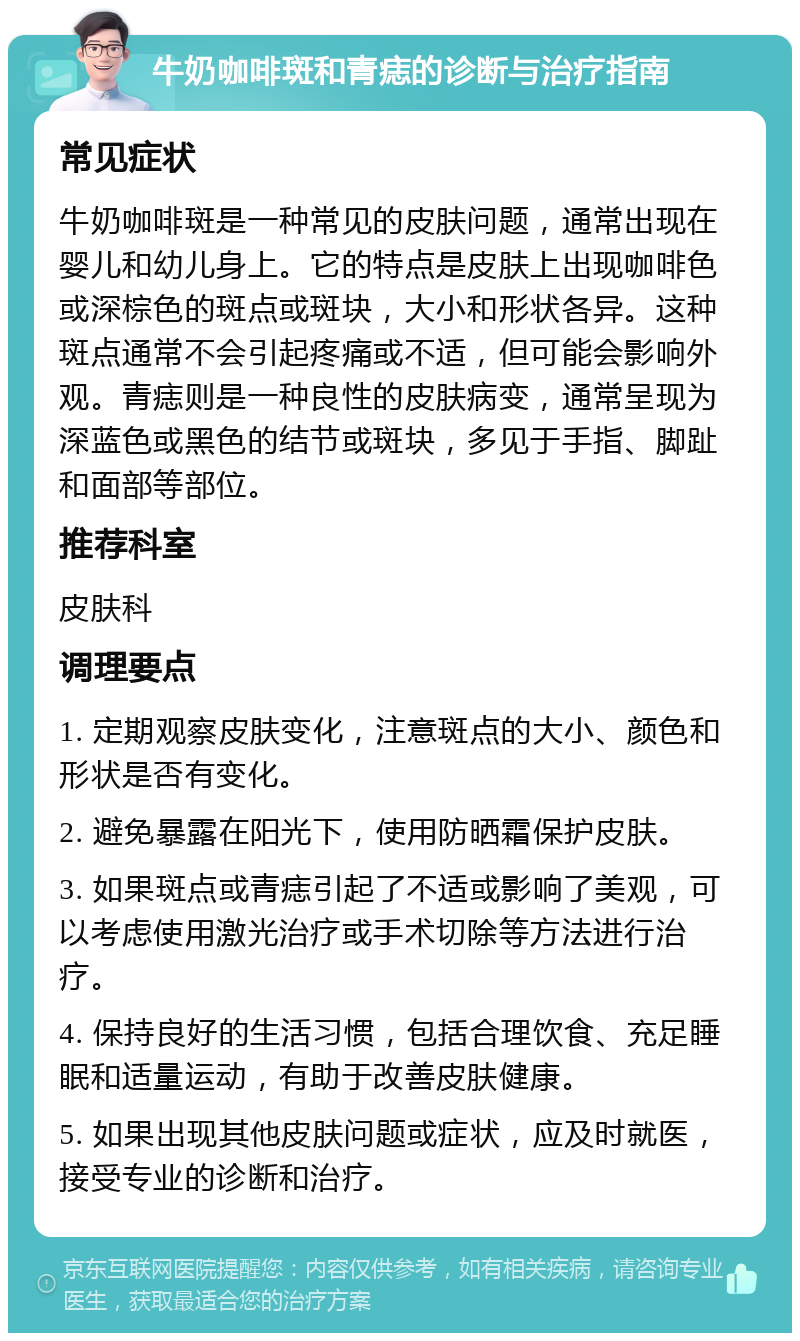 牛奶咖啡斑和青痣的诊断与治疗指南 常见症状 牛奶咖啡斑是一种常见的皮肤问题，通常出现在婴儿和幼儿身上。它的特点是皮肤上出现咖啡色或深棕色的斑点或斑块，大小和形状各异。这种斑点通常不会引起疼痛或不适，但可能会影响外观。青痣则是一种良性的皮肤病变，通常呈现为深蓝色或黑色的结节或斑块，多见于手指、脚趾和面部等部位。 推荐科室 皮肤科 调理要点 1. 定期观察皮肤变化，注意斑点的大小、颜色和形状是否有变化。 2. 避免暴露在阳光下，使用防晒霜保护皮肤。 3. 如果斑点或青痣引起了不适或影响了美观，可以考虑使用激光治疗或手术切除等方法进行治疗。 4. 保持良好的生活习惯，包括合理饮食、充足睡眠和适量运动，有助于改善皮肤健康。 5. 如果出现其他皮肤问题或症状，应及时就医，接受专业的诊断和治疗。