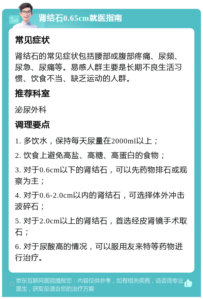 肾结石0.65cm就医指南 常见症状 肾结石的常见症状包括腰部或腹部疼痛、尿频、尿急、尿痛等。易感人群主要是长期不良生活习惯、饮食不当、缺乏运动的人群。 推荐科室 泌尿外科 调理要点 1. 多饮水，保持每天尿量在2000ml以上； 2. 饮食上避免高盐、高糖、高蛋白的食物； 3. 对于0.6cm以下的肾结石，可以先药物排石或观察为主； 4. 对于0.6-2.0cm以内的肾结石，可选择体外冲击波碎石； 5. 对于2.0cm以上的肾结石，首选经皮肾镜手术取石； 6. 对于尿酸高的情况，可以服用友来特等药物进行治疗。