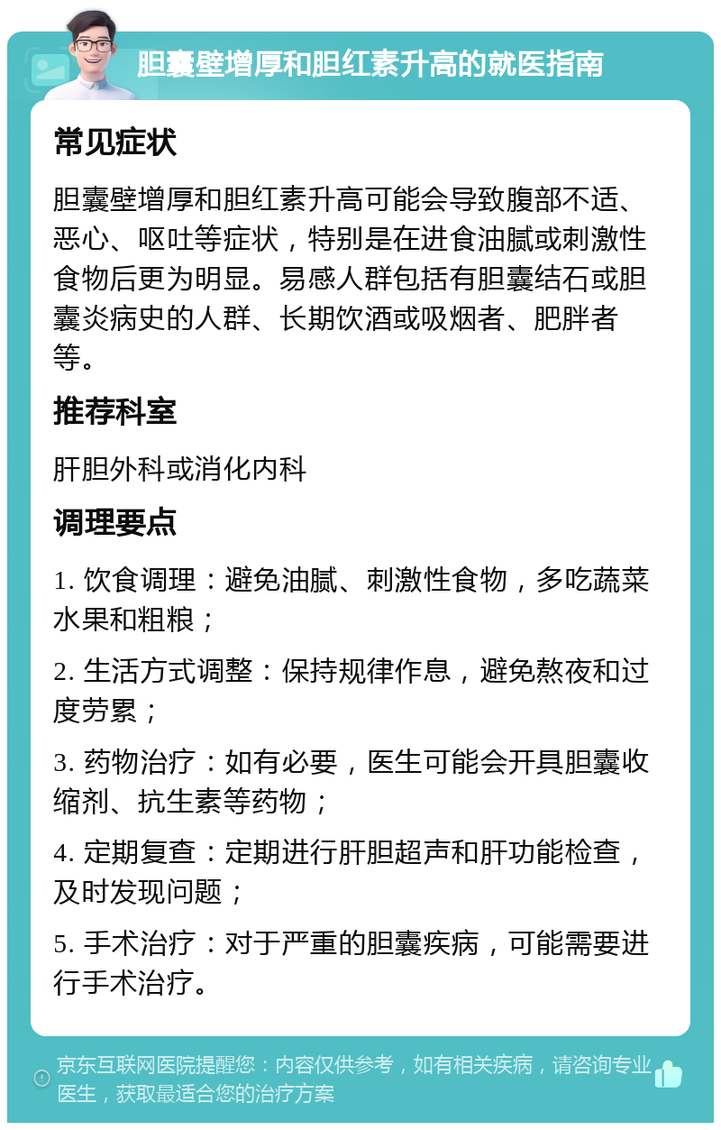 胆囊壁增厚和胆红素升高的就医指南 常见症状 胆囊壁增厚和胆红素升高可能会导致腹部不适、恶心、呕吐等症状，特别是在进食油腻或刺激性食物后更为明显。易感人群包括有胆囊结石或胆囊炎病史的人群、长期饮酒或吸烟者、肥胖者等。 推荐科室 肝胆外科或消化内科 调理要点 1. 饮食调理：避免油腻、刺激性食物，多吃蔬菜水果和粗粮； 2. 生活方式调整：保持规律作息，避免熬夜和过度劳累； 3. 药物治疗：如有必要，医生可能会开具胆囊收缩剂、抗生素等药物； 4. 定期复查：定期进行肝胆超声和肝功能检查，及时发现问题； 5. 手术治疗：对于严重的胆囊疾病，可能需要进行手术治疗。