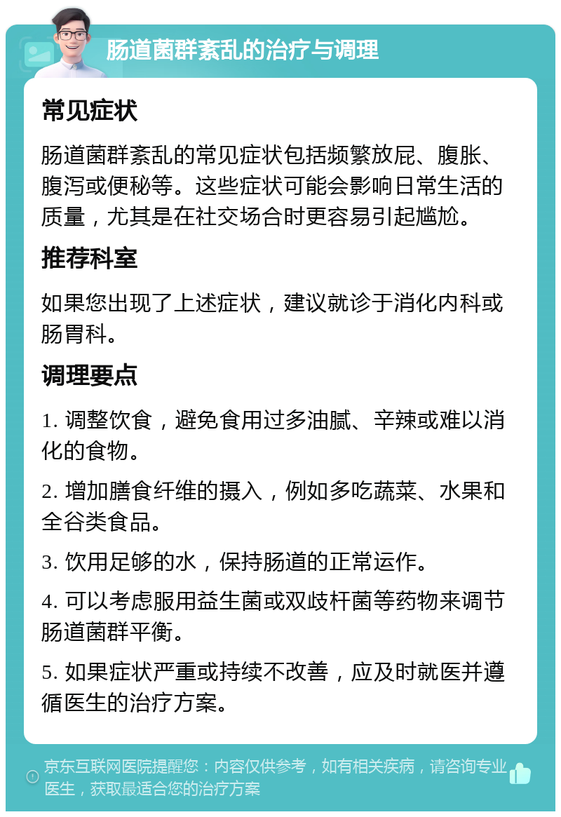 肠道菌群紊乱的治疗与调理 常见症状 肠道菌群紊乱的常见症状包括频繁放屁、腹胀、腹泻或便秘等。这些症状可能会影响日常生活的质量，尤其是在社交场合时更容易引起尴尬。 推荐科室 如果您出现了上述症状，建议就诊于消化内科或肠胃科。 调理要点 1. 调整饮食，避免食用过多油腻、辛辣或难以消化的食物。 2. 增加膳食纤维的摄入，例如多吃蔬菜、水果和全谷类食品。 3. 饮用足够的水，保持肠道的正常运作。 4. 可以考虑服用益生菌或双歧杆菌等药物来调节肠道菌群平衡。 5. 如果症状严重或持续不改善，应及时就医并遵循医生的治疗方案。