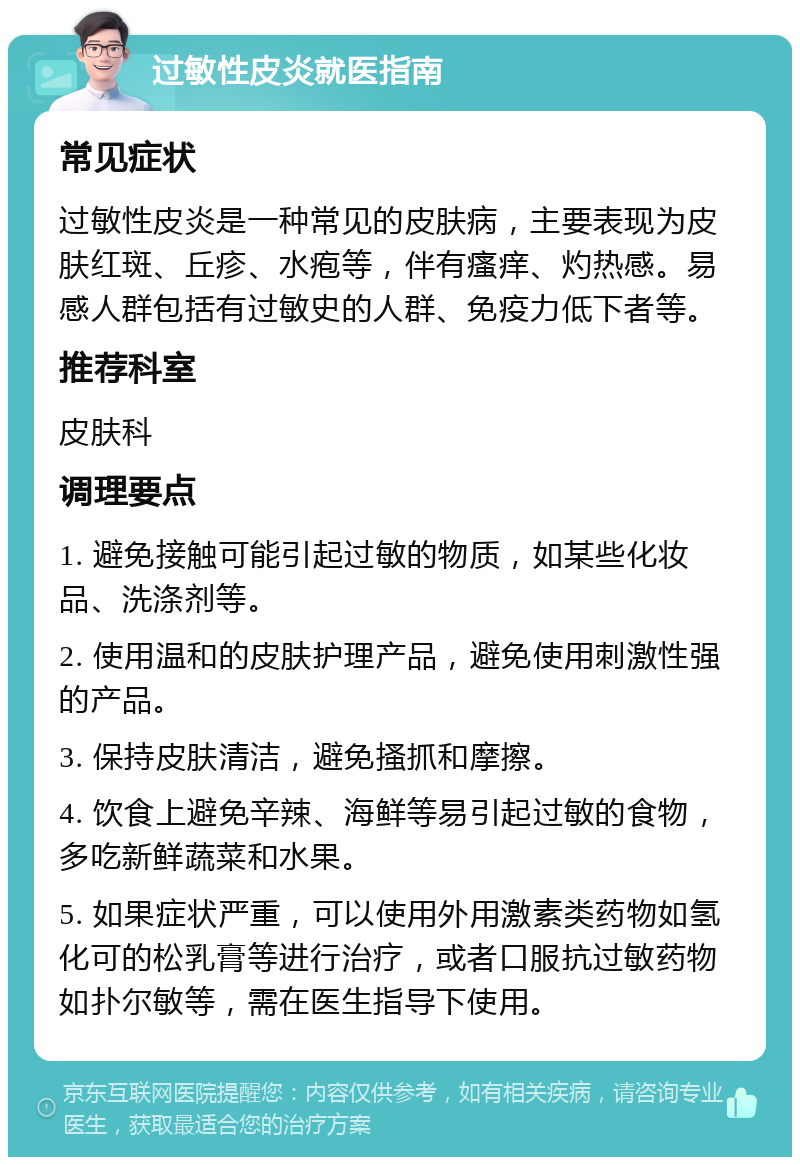 过敏性皮炎就医指南 常见症状 过敏性皮炎是一种常见的皮肤病，主要表现为皮肤红斑、丘疹、水疱等，伴有瘙痒、灼热感。易感人群包括有过敏史的人群、免疫力低下者等。 推荐科室 皮肤科 调理要点 1. 避免接触可能引起过敏的物质，如某些化妆品、洗涤剂等。 2. 使用温和的皮肤护理产品，避免使用刺激性强的产品。 3. 保持皮肤清洁，避免搔抓和摩擦。 4. 饮食上避免辛辣、海鲜等易引起过敏的食物，多吃新鲜蔬菜和水果。 5. 如果症状严重，可以使用外用激素类药物如氢化可的松乳膏等进行治疗，或者口服抗过敏药物如扑尔敏等，需在医生指导下使用。