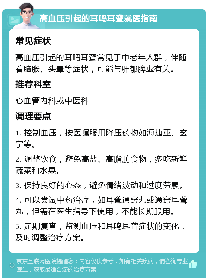 高血压引起的耳鸣耳聋就医指南 常见症状 高血压引起的耳鸣耳聋常见于中老年人群，伴随着脑胀、头晕等症状，可能与肝郁脾虚有关。 推荐科室 心血管内科或中医科 调理要点 1. 控制血压，按医嘱服用降压药物如海捷亚、玄宁等。 2. 调整饮食，避免高盐、高脂肪食物，多吃新鲜蔬菜和水果。 3. 保持良好的心态，避免情绪波动和过度劳累。 4. 可以尝试中药治疗，如耳聋通窍丸或通窍耳聋丸，但需在医生指导下使用，不能长期服用。 5. 定期复查，监测血压和耳鸣耳聋症状的变化，及时调整治疗方案。