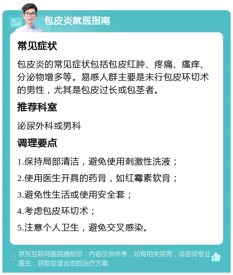 包皮炎就医指南 常见症状 包皮炎的常见症状包括包皮红肿、疼痛、瘙痒、分泌物增多等。易感人群主要是未行包皮环切术的男性，尤其是包皮过长或包茎者。 推荐科室 泌尿外科或男科 调理要点 1.保持局部清洁，避免使用刺激性洗液； 2.使用医生开具的药膏，如红霉素软膏； 3.避免性生活或使用安全套； 4.考虑包皮环切术； 5.注意个人卫生，避免交叉感染。