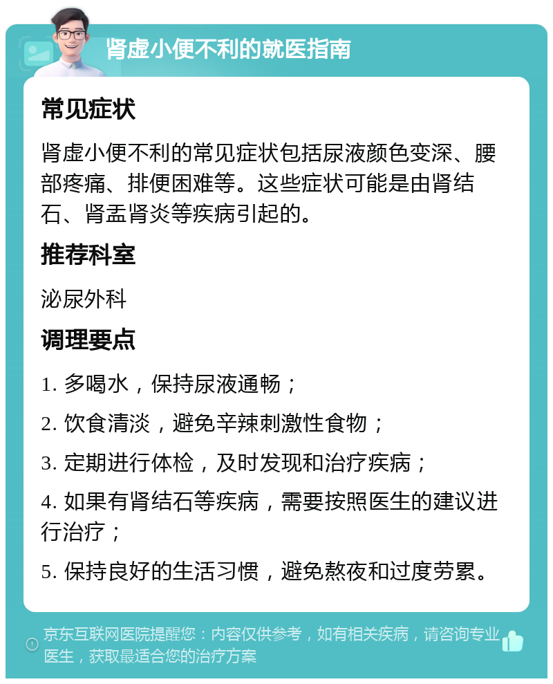 肾虚小便不利的就医指南 常见症状 肾虚小便不利的常见症状包括尿液颜色变深、腰部疼痛、排便困难等。这些症状可能是由肾结石、肾盂肾炎等疾病引起的。 推荐科室 泌尿外科 调理要点 1. 多喝水，保持尿液通畅； 2. 饮食清淡，避免辛辣刺激性食物； 3. 定期进行体检，及时发现和治疗疾病； 4. 如果有肾结石等疾病，需要按照医生的建议进行治疗； 5. 保持良好的生活习惯，避免熬夜和过度劳累。