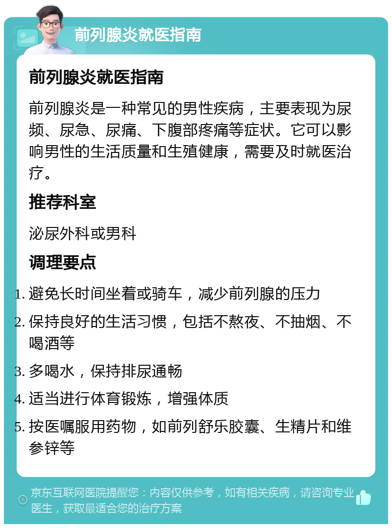 前列腺炎就医指南 前列腺炎就医指南 前列腺炎是一种常见的男性疾病，主要表现为尿频、尿急、尿痛、下腹部疼痛等症状。它可以影响男性的生活质量和生殖健康，需要及时就医治疗。 推荐科室 泌尿外科或男科 调理要点 避免长时间坐着或骑车，减少前列腺的压力 保持良好的生活习惯，包括不熬夜、不抽烟、不喝酒等 多喝水，保持排尿通畅 适当进行体育锻炼，增强体质 按医嘱服用药物，如前列舒乐胶囊、生精片和维参锌等