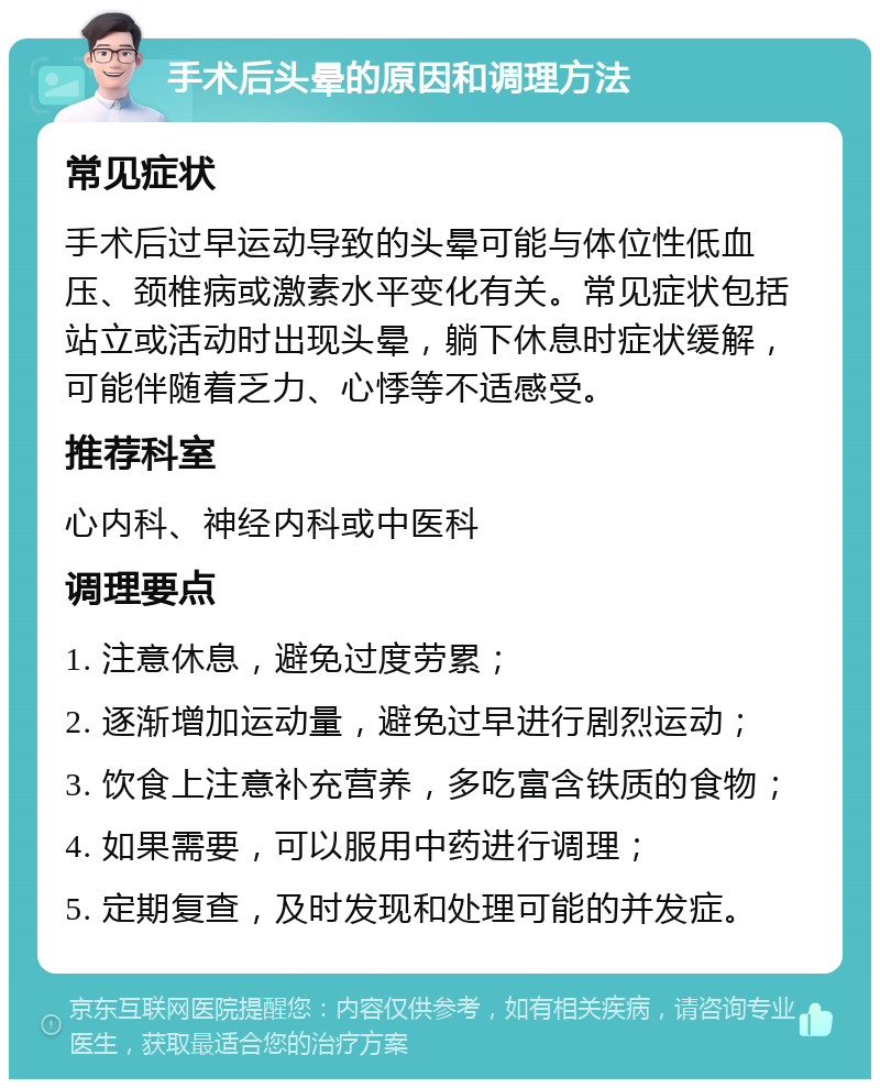 手术后头晕的原因和调理方法 常见症状 手术后过早运动导致的头晕可能与体位性低血压、颈椎病或激素水平变化有关。常见症状包括站立或活动时出现头晕，躺下休息时症状缓解，可能伴随着乏力、心悸等不适感受。 推荐科室 心内科、神经内科或中医科 调理要点 1. 注意休息，避免过度劳累； 2. 逐渐增加运动量，避免过早进行剧烈运动； 3. 饮食上注意补充营养，多吃富含铁质的食物； 4. 如果需要，可以服用中药进行调理； 5. 定期复查，及时发现和处理可能的并发症。