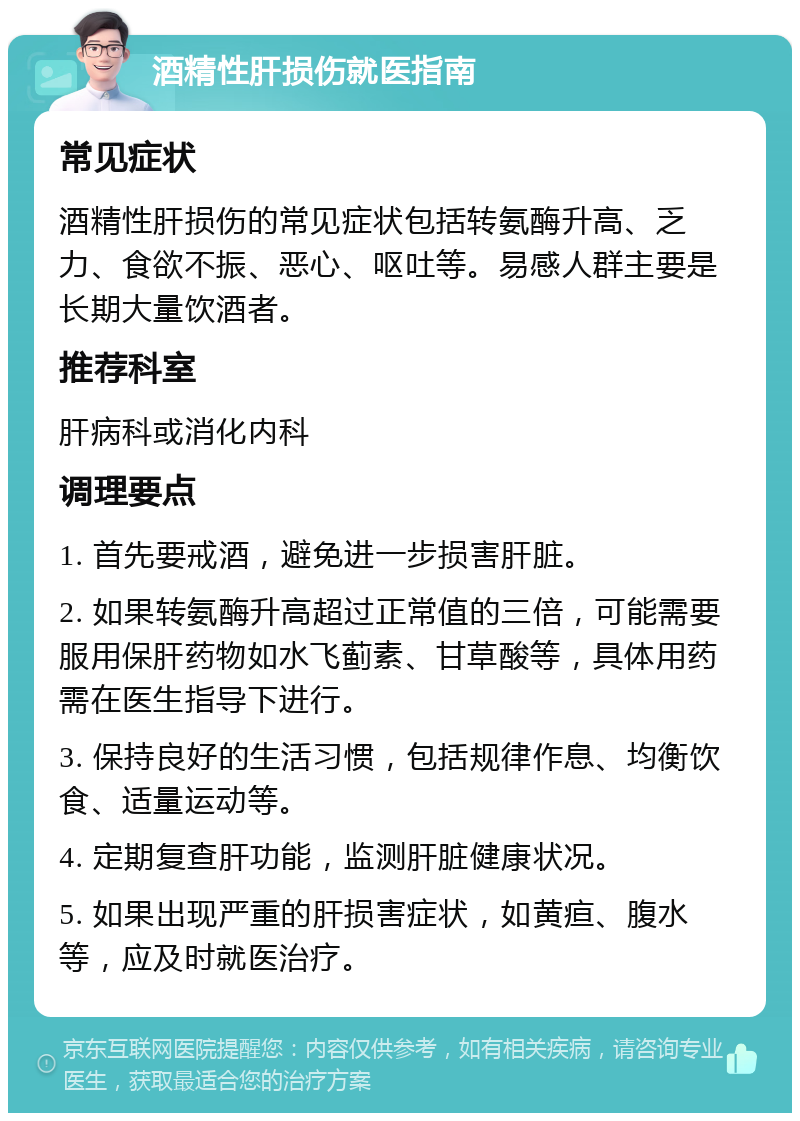 酒精性肝损伤就医指南 常见症状 酒精性肝损伤的常见症状包括转氨酶升高、乏力、食欲不振、恶心、呕吐等。易感人群主要是长期大量饮酒者。 推荐科室 肝病科或消化内科 调理要点 1. 首先要戒酒，避免进一步损害肝脏。 2. 如果转氨酶升高超过正常值的三倍，可能需要服用保肝药物如水飞蓟素、甘草酸等，具体用药需在医生指导下进行。 3. 保持良好的生活习惯，包括规律作息、均衡饮食、适量运动等。 4. 定期复查肝功能，监测肝脏健康状况。 5. 如果出现严重的肝损害症状，如黄疸、腹水等，应及时就医治疗。