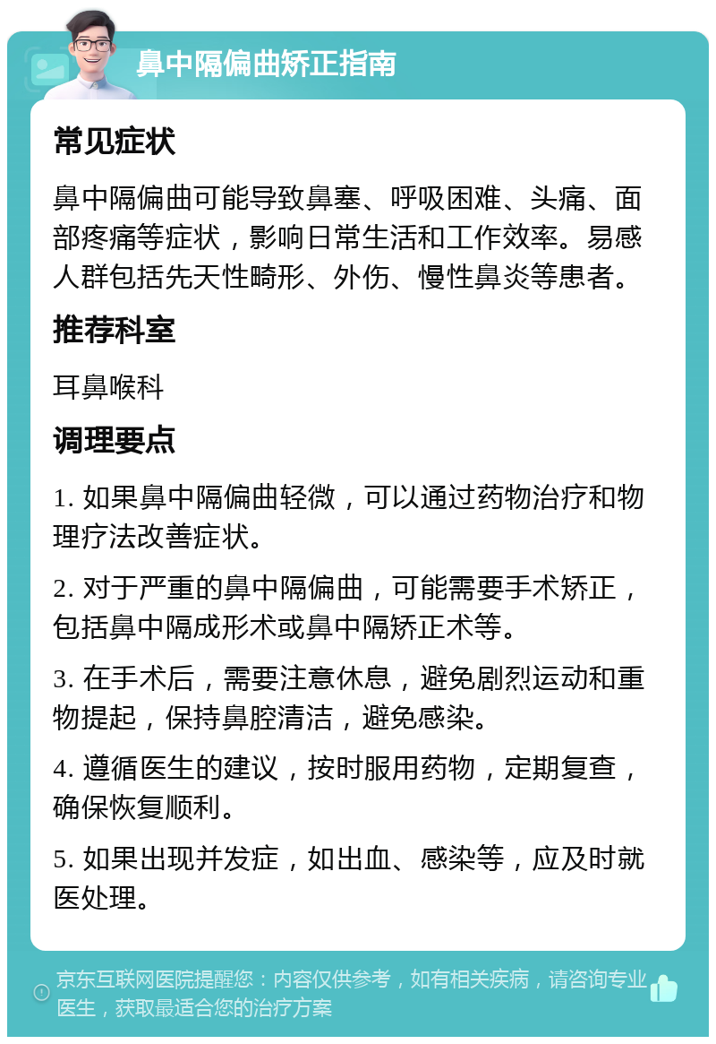 鼻中隔偏曲矫正指南 常见症状 鼻中隔偏曲可能导致鼻塞、呼吸困难、头痛、面部疼痛等症状，影响日常生活和工作效率。易感人群包括先天性畸形、外伤、慢性鼻炎等患者。 推荐科室 耳鼻喉科 调理要点 1. 如果鼻中隔偏曲轻微，可以通过药物治疗和物理疗法改善症状。 2. 对于严重的鼻中隔偏曲，可能需要手术矫正，包括鼻中隔成形术或鼻中隔矫正术等。 3. 在手术后，需要注意休息，避免剧烈运动和重物提起，保持鼻腔清洁，避免感染。 4. 遵循医生的建议，按时服用药物，定期复查，确保恢复顺利。 5. 如果出现并发症，如出血、感染等，应及时就医处理。