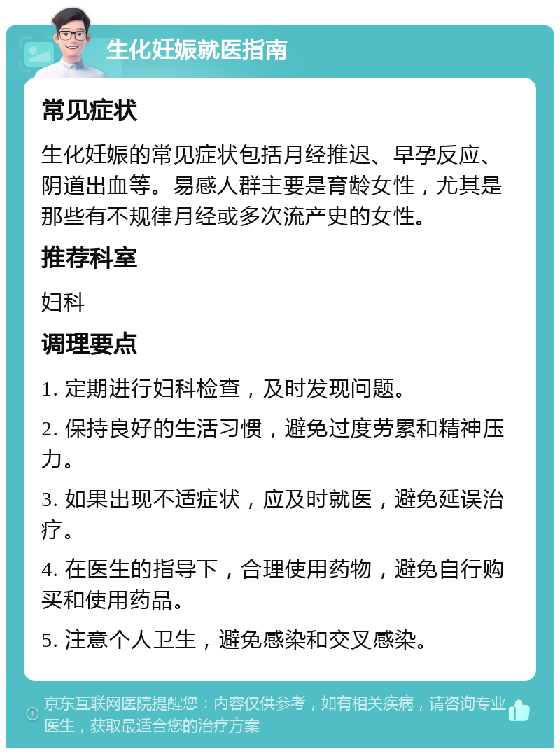 生化妊娠就医指南 常见症状 生化妊娠的常见症状包括月经推迟、早孕反应、阴道出血等。易感人群主要是育龄女性，尤其是那些有不规律月经或多次流产史的女性。 推荐科室 妇科 调理要点 1. 定期进行妇科检查，及时发现问题。 2. 保持良好的生活习惯，避免过度劳累和精神压力。 3. 如果出现不适症状，应及时就医，避免延误治疗。 4. 在医生的指导下，合理使用药物，避免自行购买和使用药品。 5. 注意个人卫生，避免感染和交叉感染。