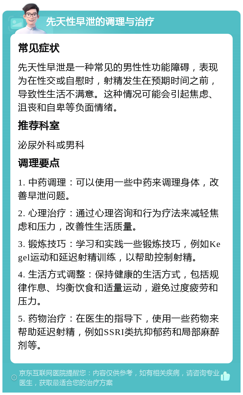 先天性早泄的调理与治疗 常见症状 先天性早泄是一种常见的男性性功能障碍，表现为在性交或自慰时，射精发生在预期时间之前，导致性生活不满意。这种情况可能会引起焦虑、沮丧和自卑等负面情绪。 推荐科室 泌尿外科或男科 调理要点 1. 中药调理：可以使用一些中药来调理身体，改善早泄问题。 2. 心理治疗：通过心理咨询和行为疗法来减轻焦虑和压力，改善性生活质量。 3. 锻炼技巧：学习和实践一些锻炼技巧，例如Kegel运动和延迟射精训练，以帮助控制射精。 4. 生活方式调整：保持健康的生活方式，包括规律作息、均衡饮食和适量运动，避免过度疲劳和压力。 5. 药物治疗：在医生的指导下，使用一些药物来帮助延迟射精，例如SSRI类抗抑郁药和局部麻醉剂等。