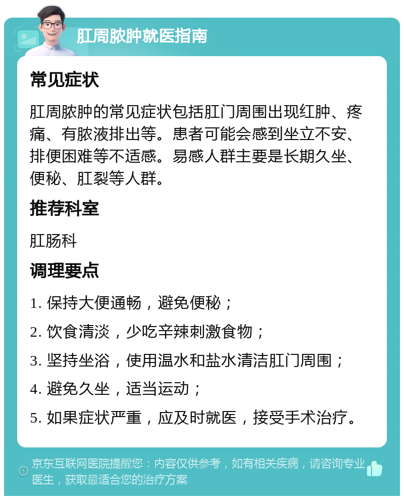 肛周脓肿就医指南 常见症状 肛周脓肿的常见症状包括肛门周围出现红肿、疼痛、有脓液排出等。患者可能会感到坐立不安、排便困难等不适感。易感人群主要是长期久坐、便秘、肛裂等人群。 推荐科室 肛肠科 调理要点 1. 保持大便通畅，避免便秘； 2. 饮食清淡，少吃辛辣刺激食物； 3. 坚持坐浴，使用温水和盐水清洁肛门周围； 4. 避免久坐，适当运动； 5. 如果症状严重，应及时就医，接受手术治疗。