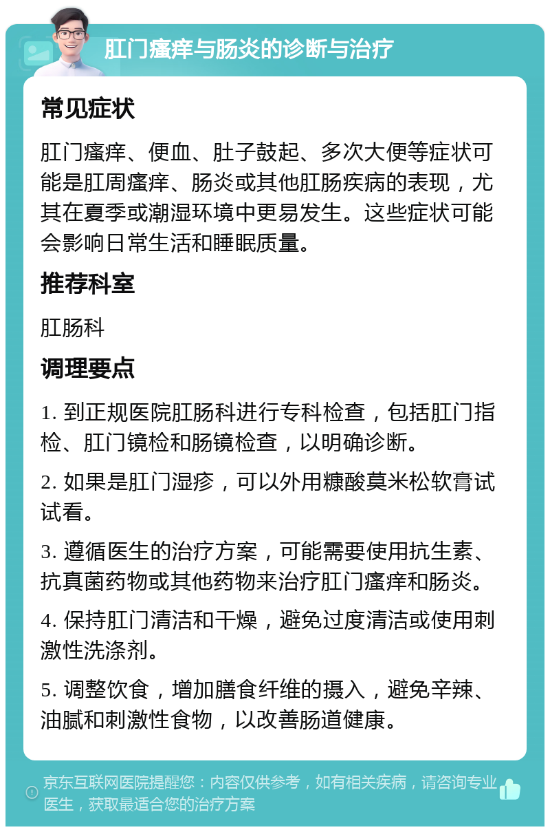 肛门瘙痒与肠炎的诊断与治疗 常见症状 肛门瘙痒、便血、肚子鼓起、多次大便等症状可能是肛周瘙痒、肠炎或其他肛肠疾病的表现，尤其在夏季或潮湿环境中更易发生。这些症状可能会影响日常生活和睡眠质量。 推荐科室 肛肠科 调理要点 1. 到正规医院肛肠科进行专科检查，包括肛门指检、肛门镜检和肠镜检查，以明确诊断。 2. 如果是肛门湿疹，可以外用糠酸莫米松软膏试试看。 3. 遵循医生的治疗方案，可能需要使用抗生素、抗真菌药物或其他药物来治疗肛门瘙痒和肠炎。 4. 保持肛门清洁和干燥，避免过度清洁或使用刺激性洗涤剂。 5. 调整饮食，增加膳食纤维的摄入，避免辛辣、油腻和刺激性食物，以改善肠道健康。