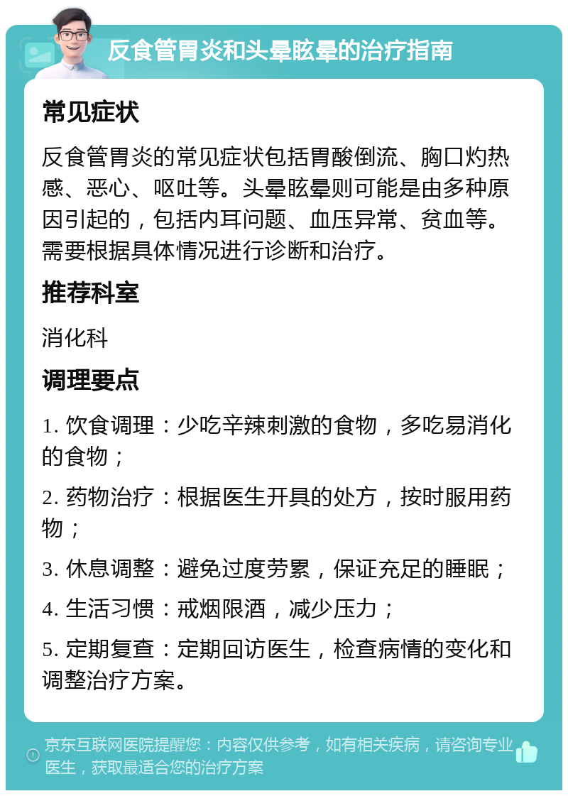 反食管胃炎和头晕眩晕的治疗指南 常见症状 反食管胃炎的常见症状包括胃酸倒流、胸口灼热感、恶心、呕吐等。头晕眩晕则可能是由多种原因引起的，包括内耳问题、血压异常、贫血等。需要根据具体情况进行诊断和治疗。 推荐科室 消化科 调理要点 1. 饮食调理：少吃辛辣刺激的食物，多吃易消化的食物； 2. 药物治疗：根据医生开具的处方，按时服用药物； 3. 休息调整：避免过度劳累，保证充足的睡眠； 4. 生活习惯：戒烟限酒，减少压力； 5. 定期复查：定期回访医生，检查病情的变化和调整治疗方案。