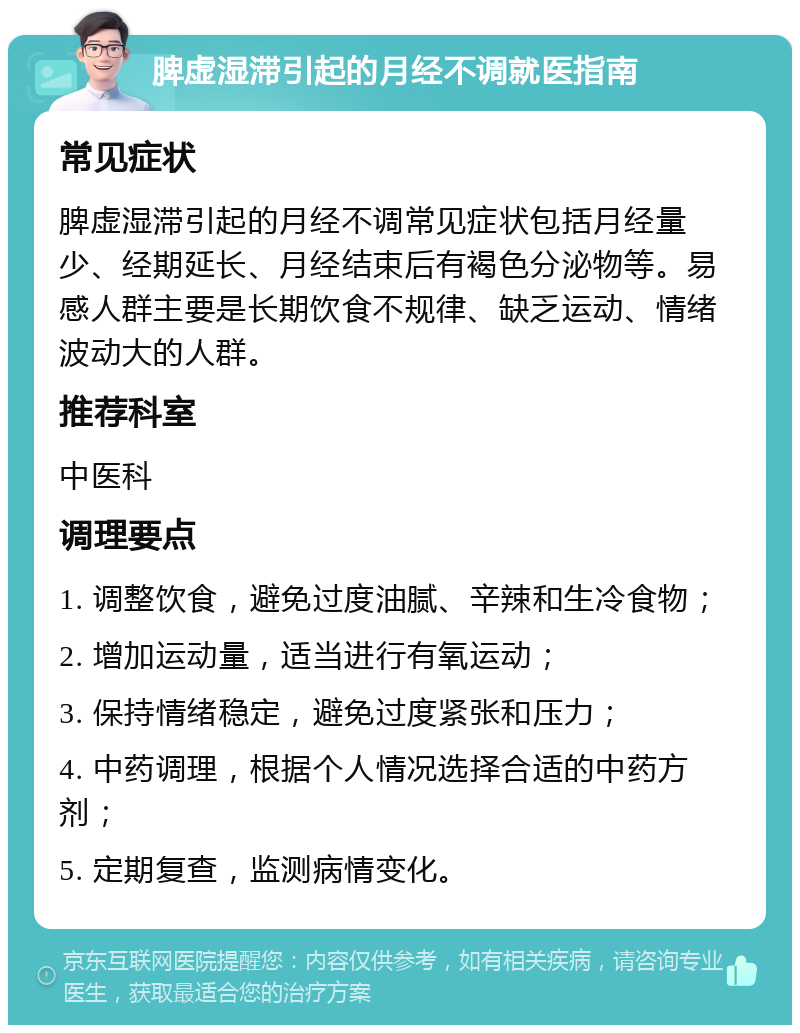 脾虚湿滞引起的月经不调就医指南 常见症状 脾虚湿滞引起的月经不调常见症状包括月经量少、经期延长、月经结束后有褐色分泌物等。易感人群主要是长期饮食不规律、缺乏运动、情绪波动大的人群。 推荐科室 中医科 调理要点 1. 调整饮食，避免过度油腻、辛辣和生冷食物； 2. 增加运动量，适当进行有氧运动； 3. 保持情绪稳定，避免过度紧张和压力； 4. 中药调理，根据个人情况选择合适的中药方剂； 5. 定期复查，监测病情变化。