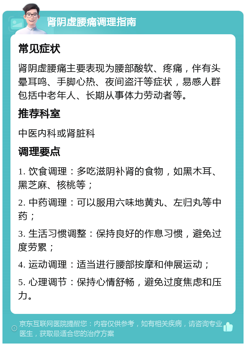 肾阴虚腰痛调理指南 常见症状 肾阴虚腰痛主要表现为腰部酸软、疼痛，伴有头晕耳鸣、手脚心热、夜间盗汗等症状，易感人群包括中老年人、长期从事体力劳动者等。 推荐科室 中医内科或肾脏科 调理要点 1. 饮食调理：多吃滋阴补肾的食物，如黑木耳、黑芝麻、核桃等； 2. 中药调理：可以服用六味地黄丸、左归丸等中药； 3. 生活习惯调整：保持良好的作息习惯，避免过度劳累； 4. 运动调理：适当进行腰部按摩和伸展运动； 5. 心理调节：保持心情舒畅，避免过度焦虑和压力。