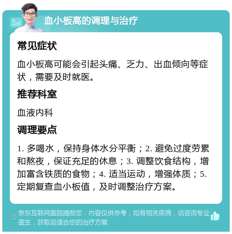 血小板高的调理与治疗 常见症状 血小板高可能会引起头痛、乏力、出血倾向等症状，需要及时就医。 推荐科室 血液内科 调理要点 1. 多喝水，保持身体水分平衡；2. 避免过度劳累和熬夜，保证充足的休息；3. 调整饮食结构，增加富含铁质的食物；4. 适当运动，增强体质；5. 定期复查血小板值，及时调整治疗方案。