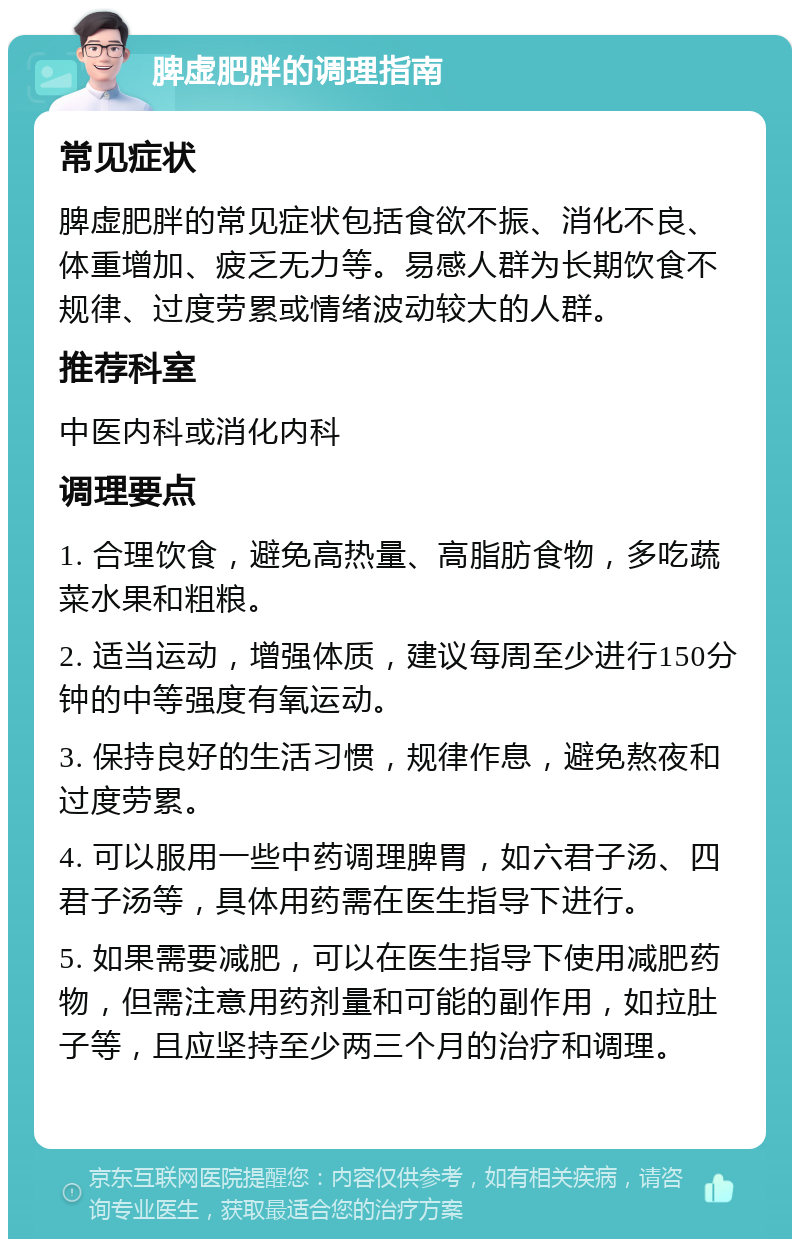 脾虚肥胖的调理指南 常见症状 脾虚肥胖的常见症状包括食欲不振、消化不良、体重增加、疲乏无力等。易感人群为长期饮食不规律、过度劳累或情绪波动较大的人群。 推荐科室 中医内科或消化内科 调理要点 1. 合理饮食，避免高热量、高脂肪食物，多吃蔬菜水果和粗粮。 2. 适当运动，增强体质，建议每周至少进行150分钟的中等强度有氧运动。 3. 保持良好的生活习惯，规律作息，避免熬夜和过度劳累。 4. 可以服用一些中药调理脾胃，如六君子汤、四君子汤等，具体用药需在医生指导下进行。 5. 如果需要减肥，可以在医生指导下使用减肥药物，但需注意用药剂量和可能的副作用，如拉肚子等，且应坚持至少两三个月的治疗和调理。