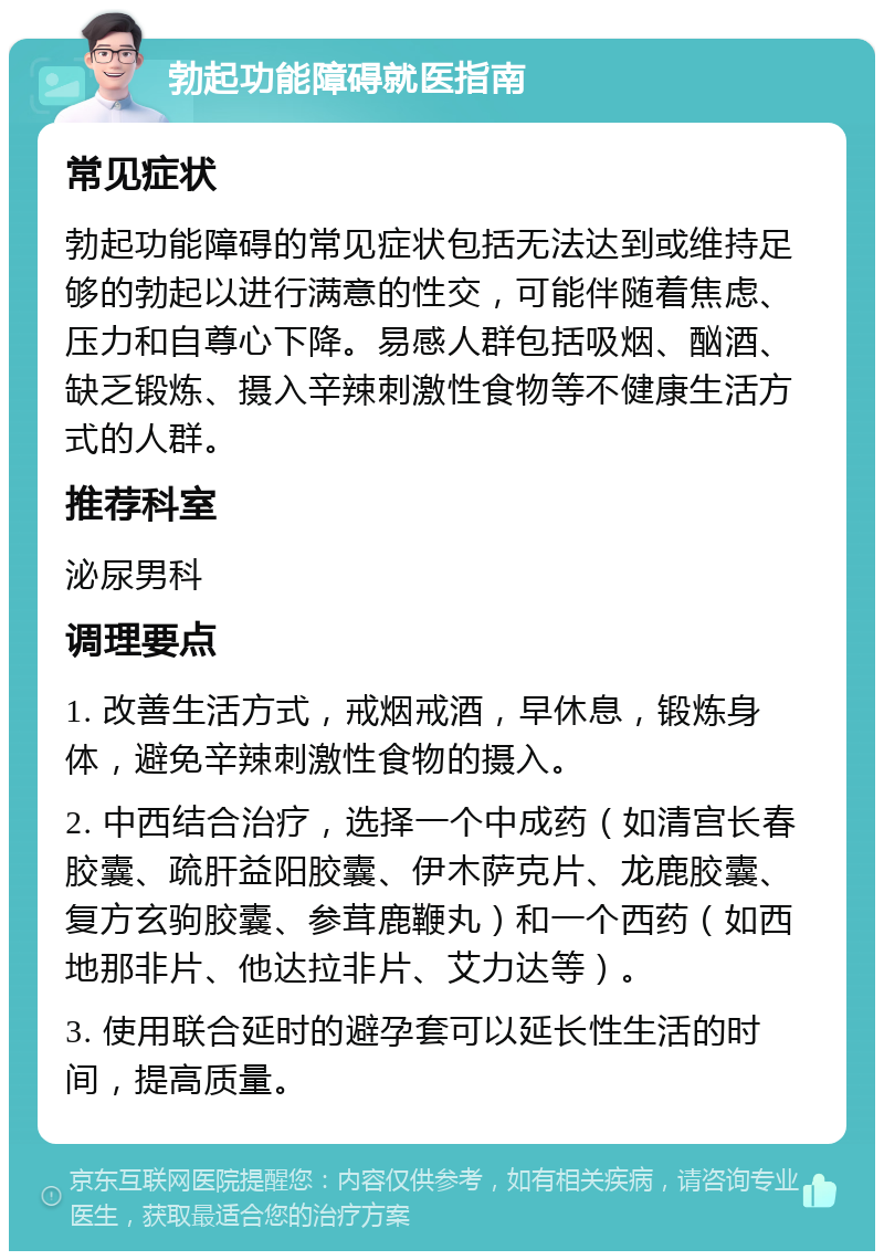 勃起功能障碍就医指南 常见症状 勃起功能障碍的常见症状包括无法达到或维持足够的勃起以进行满意的性交，可能伴随着焦虑、压力和自尊心下降。易感人群包括吸烟、酗酒、缺乏锻炼、摄入辛辣刺激性食物等不健康生活方式的人群。 推荐科室 泌尿男科 调理要点 1. 改善生活方式，戒烟戒酒，早休息，锻炼身体，避免辛辣刺激性食物的摄入。 2. 中西结合治疗，选择一个中成药（如清宫长春胶囊、疏肝益阳胶囊、伊木萨克片、龙鹿胶囊、复方玄驹胶囊、参茸鹿鞭丸）和一个西药（如西地那非片、他达拉非片、艾力达等）。 3. 使用联合延时的避孕套可以延长性生活的时间，提高质量。