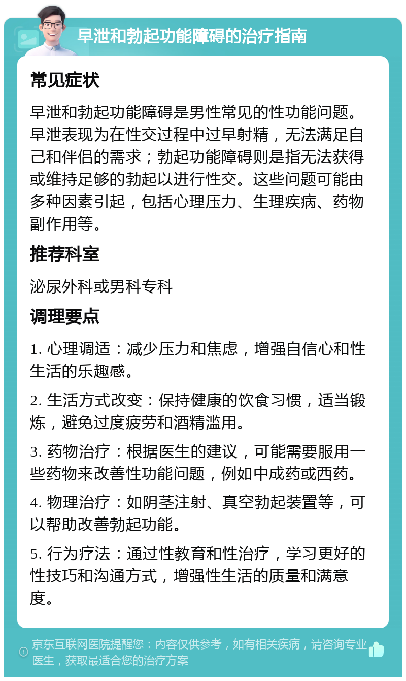 早泄和勃起功能障碍的治疗指南 常见症状 早泄和勃起功能障碍是男性常见的性功能问题。早泄表现为在性交过程中过早射精，无法满足自己和伴侣的需求；勃起功能障碍则是指无法获得或维持足够的勃起以进行性交。这些问题可能由多种因素引起，包括心理压力、生理疾病、药物副作用等。 推荐科室 泌尿外科或男科专科 调理要点 1. 心理调适：减少压力和焦虑，增强自信心和性生活的乐趣感。 2. 生活方式改变：保持健康的饮食习惯，适当锻炼，避免过度疲劳和酒精滥用。 3. 药物治疗：根据医生的建议，可能需要服用一些药物来改善性功能问题，例如中成药或西药。 4. 物理治疗：如阴茎注射、真空勃起装置等，可以帮助改善勃起功能。 5. 行为疗法：通过性教育和性治疗，学习更好的性技巧和沟通方式，增强性生活的质量和满意度。