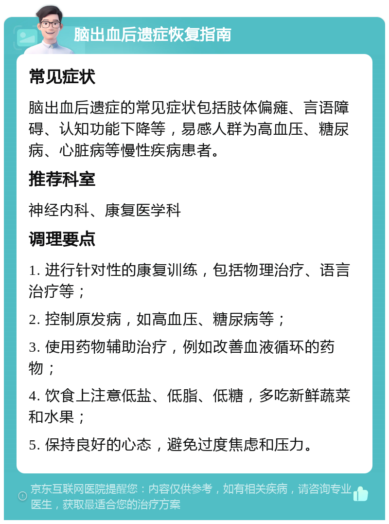 脑出血后遗症恢复指南 常见症状 脑出血后遗症的常见症状包括肢体偏瘫、言语障碍、认知功能下降等，易感人群为高血压、糖尿病、心脏病等慢性疾病患者。 推荐科室 神经内科、康复医学科 调理要点 1. 进行针对性的康复训练，包括物理治疗、语言治疗等； 2. 控制原发病，如高血压、糖尿病等； 3. 使用药物辅助治疗，例如改善血液循环的药物； 4. 饮食上注意低盐、低脂、低糖，多吃新鲜蔬菜和水果； 5. 保持良好的心态，避免过度焦虑和压力。