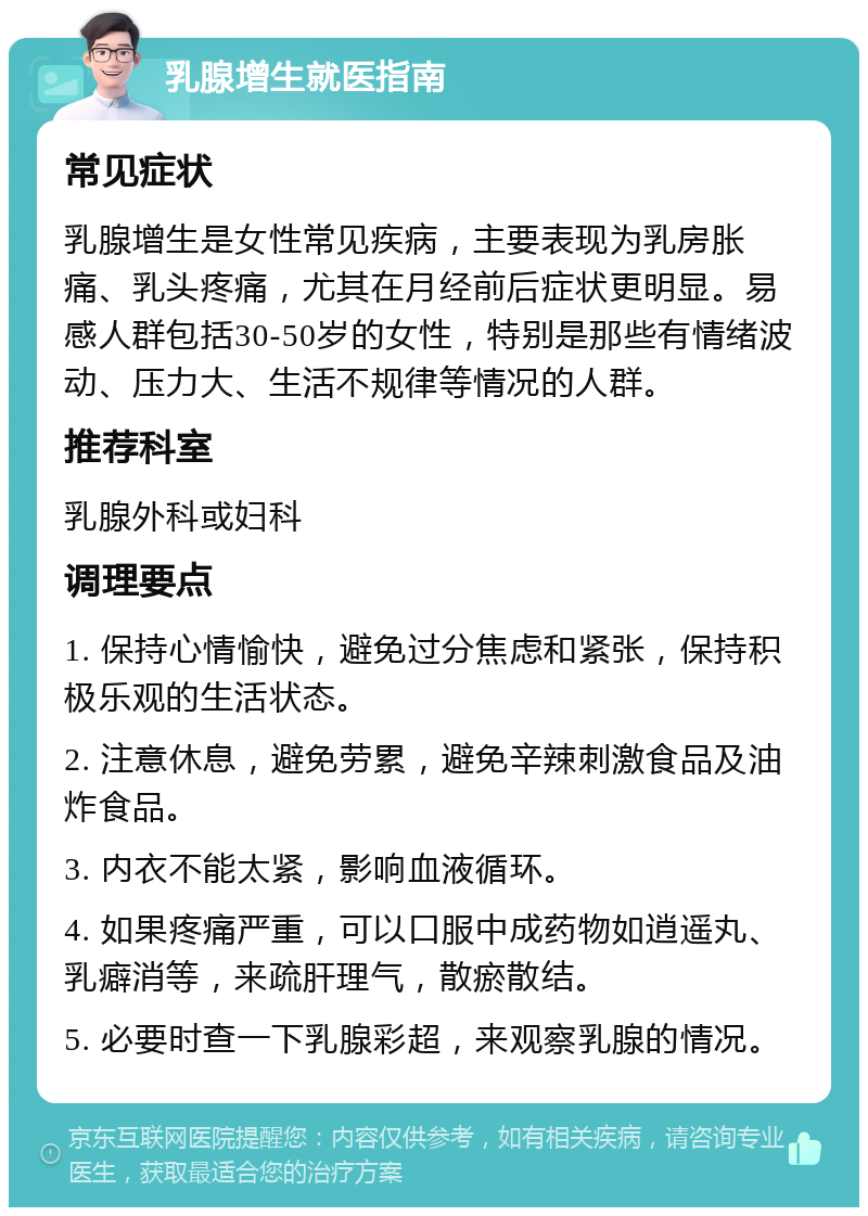 乳腺增生就医指南 常见症状 乳腺增生是女性常见疾病，主要表现为乳房胀痛、乳头疼痛，尤其在月经前后症状更明显。易感人群包括30-50岁的女性，特别是那些有情绪波动、压力大、生活不规律等情况的人群。 推荐科室 乳腺外科或妇科 调理要点 1. 保持心情愉快，避免过分焦虑和紧张，保持积极乐观的生活状态。 2. 注意休息，避免劳累，避免辛辣刺激食品及油炸食品。 3. 内衣不能太紧，影响血液循环。 4. 如果疼痛严重，可以口服中成药物如逍遥丸、乳癖消等，来疏肝理气，散瘀散结。 5. 必要时查一下乳腺彩超，来观察乳腺的情况。