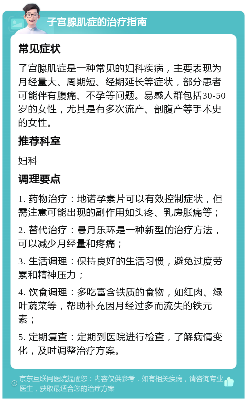 子宫腺肌症的治疗指南 常见症状 子宫腺肌症是一种常见的妇科疾病，主要表现为月经量大、周期短、经期延长等症状，部分患者可能伴有腹痛、不孕等问题。易感人群包括30-50岁的女性，尤其是有多次流产、剖腹产等手术史的女性。 推荐科室 妇科 调理要点 1. 药物治疗：地诺孕素片可以有效控制症状，但需注意可能出现的副作用如头疼、乳房胀痛等； 2. 替代治疗：曼月乐环是一种新型的治疗方法，可以减少月经量和疼痛； 3. 生活调理：保持良好的生活习惯，避免过度劳累和精神压力； 4. 饮食调理：多吃富含铁质的食物，如红肉、绿叶蔬菜等，帮助补充因月经过多而流失的铁元素； 5. 定期复查：定期到医院进行检查，了解病情变化，及时调整治疗方案。