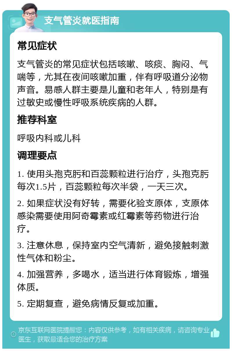 支气管炎就医指南 常见症状 支气管炎的常见症状包括咳嗽、咳痰、胸闷、气喘等，尤其在夜间咳嗽加重，伴有呼吸道分泌物声音。易感人群主要是儿童和老年人，特别是有过敏史或慢性呼吸系统疾病的人群。 推荐科室 呼吸内科或儿科 调理要点 1. 使用头孢克肟和百蕊颗粒进行治疗，头孢克肟每次1.5片，百蕊颗粒每次半袋，一天三次。 2. 如果症状没有好转，需要化验支原体，支原体感染需要使用阿奇霉素或红霉素等药物进行治疗。 3. 注意休息，保持室内空气清新，避免接触刺激性气体和粉尘。 4. 加强营养，多喝水，适当进行体育锻炼，增强体质。 5. 定期复查，避免病情反复或加重。