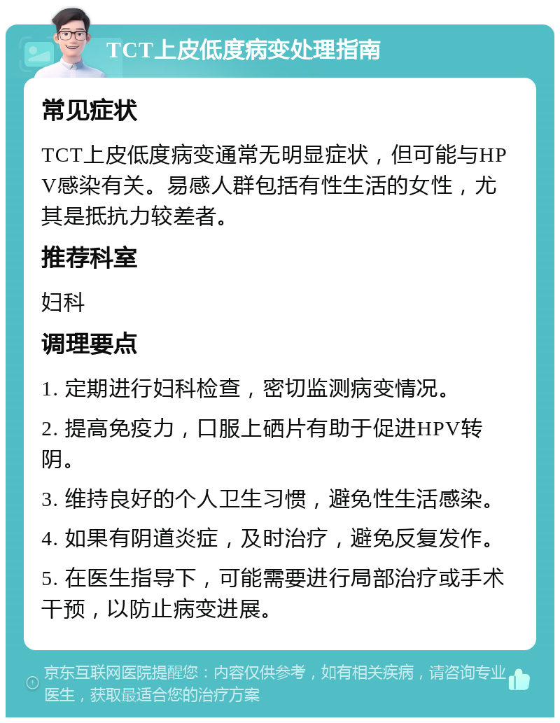 TCT上皮低度病变处理指南 常见症状 TCT上皮低度病变通常无明显症状，但可能与HPV感染有关。易感人群包括有性生活的女性，尤其是抵抗力较差者。 推荐科室 妇科 调理要点 1. 定期进行妇科检查，密切监测病变情况。 2. 提高免疫力，口服上硒片有助于促进HPV转阴。 3. 维持良好的个人卫生习惯，避免性生活感染。 4. 如果有阴道炎症，及时治疗，避免反复发作。 5. 在医生指导下，可能需要进行局部治疗或手术干预，以防止病变进展。