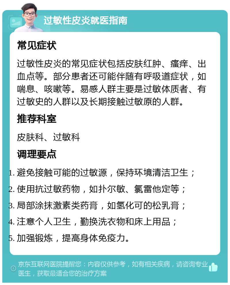 过敏性皮炎就医指南 常见症状 过敏性皮炎的常见症状包括皮肤红肿、瘙痒、出血点等。部分患者还可能伴随有呼吸道症状，如喘息、咳嗽等。易感人群主要是过敏体质者、有过敏史的人群以及长期接触过敏原的人群。 推荐科室 皮肤科、过敏科 调理要点 避免接触可能的过敏源，保持环境清洁卫生； 使用抗过敏药物，如扑尔敏、氯雷他定等； 局部涂抹激素类药膏，如氢化可的松乳膏； 注意个人卫生，勤换洗衣物和床上用品； 加强锻炼，提高身体免疫力。