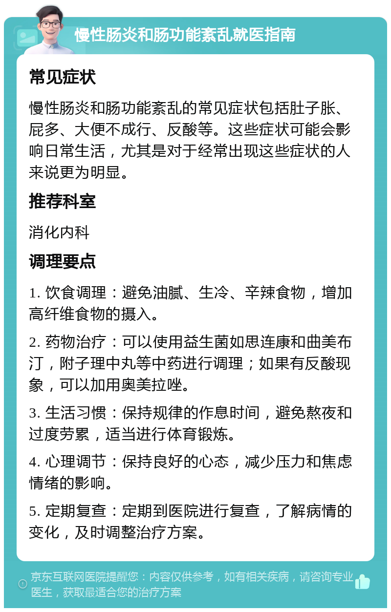 慢性肠炎和肠功能紊乱就医指南 常见症状 慢性肠炎和肠功能紊乱的常见症状包括肚子胀、屁多、大便不成行、反酸等。这些症状可能会影响日常生活，尤其是对于经常出现这些症状的人来说更为明显。 推荐科室 消化内科 调理要点 1. 饮食调理：避免油腻、生冷、辛辣食物，增加高纤维食物的摄入。 2. 药物治疗：可以使用益生菌如思连康和曲美布汀，附子理中丸等中药进行调理；如果有反酸现象，可以加用奥美拉唑。 3. 生活习惯：保持规律的作息时间，避免熬夜和过度劳累，适当进行体育锻炼。 4. 心理调节：保持良好的心态，减少压力和焦虑情绪的影响。 5. 定期复查：定期到医院进行复查，了解病情的变化，及时调整治疗方案。