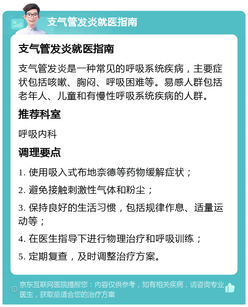 支气管发炎就医指南 支气管发炎就医指南 支气管发炎是一种常见的呼吸系统疾病，主要症状包括咳嗽、胸闷、呼吸困难等。易感人群包括老年人、儿童和有慢性呼吸系统疾病的人群。 推荐科室 呼吸内科 调理要点 1. 使用吸入式布地奈德等药物缓解症状； 2. 避免接触刺激性气体和粉尘； 3. 保持良好的生活习惯，包括规律作息、适量运动等； 4. 在医生指导下进行物理治疗和呼吸训练； 5. 定期复查，及时调整治疗方案。