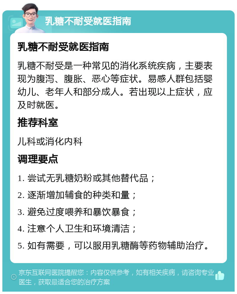 乳糖不耐受就医指南 乳糖不耐受就医指南 乳糖不耐受是一种常见的消化系统疾病，主要表现为腹泻、腹胀、恶心等症状。易感人群包括婴幼儿、老年人和部分成人。若出现以上症状，应及时就医。 推荐科室 儿科或消化内科 调理要点 1. 尝试无乳糖奶粉或其他替代品； 2. 逐渐增加辅食的种类和量； 3. 避免过度喂养和暴饮暴食； 4. 注意个人卫生和环境清洁； 5. 如有需要，可以服用乳糖酶等药物辅助治疗。