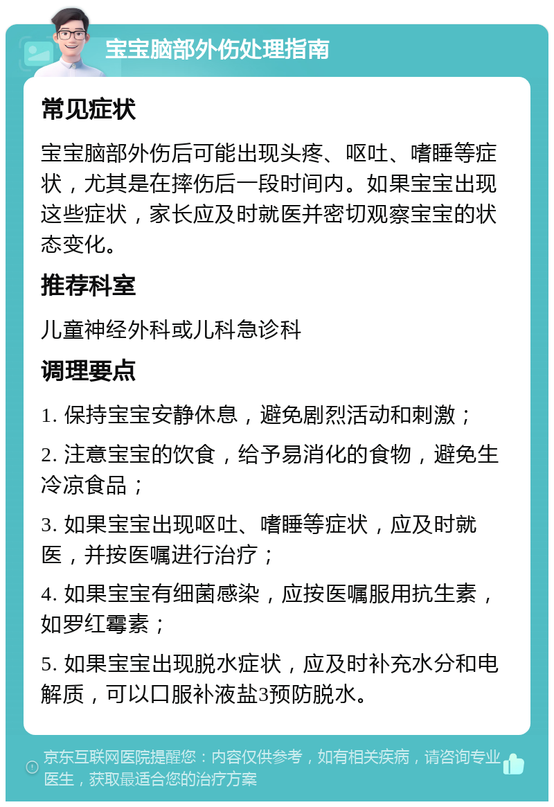 宝宝脑部外伤处理指南 常见症状 宝宝脑部外伤后可能出现头疼、呕吐、嗜睡等症状，尤其是在摔伤后一段时间内。如果宝宝出现这些症状，家长应及时就医并密切观察宝宝的状态变化。 推荐科室 儿童神经外科或儿科急诊科 调理要点 1. 保持宝宝安静休息，避免剧烈活动和刺激； 2. 注意宝宝的饮食，给予易消化的食物，避免生冷凉食品； 3. 如果宝宝出现呕吐、嗜睡等症状，应及时就医，并按医嘱进行治疗； 4. 如果宝宝有细菌感染，应按医嘱服用抗生素，如罗红霉素； 5. 如果宝宝出现脱水症状，应及时补充水分和电解质，可以口服补液盐3预防脱水。