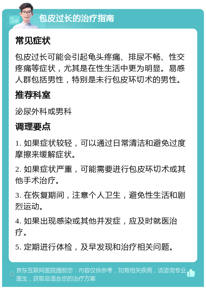 包皮过长的治疗指南 常见症状 包皮过长可能会引起龟头疼痛、排尿不畅、性交疼痛等症状，尤其是在性生活中更为明显。易感人群包括男性，特别是未行包皮环切术的男性。 推荐科室 泌尿外科或男科 调理要点 1. 如果症状较轻，可以通过日常清洁和避免过度摩擦来缓解症状。 2. 如果症状严重，可能需要进行包皮环切术或其他手术治疗。 3. 在恢复期间，注意个人卫生，避免性生活和剧烈运动。 4. 如果出现感染或其他并发症，应及时就医治疗。 5. 定期进行体检，及早发现和治疗相关问题。