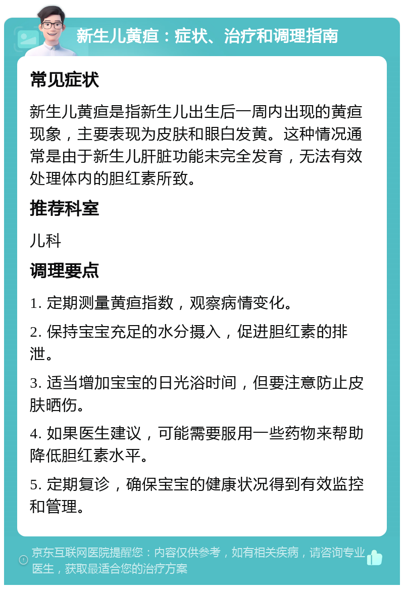 新生儿黄疸：症状、治疗和调理指南 常见症状 新生儿黄疸是指新生儿出生后一周内出现的黄疸现象，主要表现为皮肤和眼白发黄。这种情况通常是由于新生儿肝脏功能未完全发育，无法有效处理体内的胆红素所致。 推荐科室 儿科 调理要点 1. 定期测量黄疸指数，观察病情变化。 2. 保持宝宝充足的水分摄入，促进胆红素的排泄。 3. 适当增加宝宝的日光浴时间，但要注意防止皮肤晒伤。 4. 如果医生建议，可能需要服用一些药物来帮助降低胆红素水平。 5. 定期复诊，确保宝宝的健康状况得到有效监控和管理。