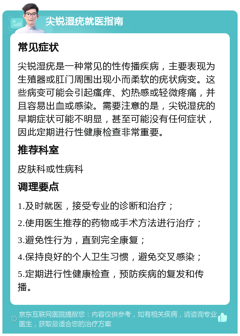 尖锐湿疣就医指南 常见症状 尖锐湿疣是一种常见的性传播疾病，主要表现为生殖器或肛门周围出现小而柔软的疣状病变。这些病变可能会引起瘙痒、灼热感或轻微疼痛，并且容易出血或感染。需要注意的是，尖锐湿疣的早期症状可能不明显，甚至可能没有任何症状，因此定期进行性健康检查非常重要。 推荐科室 皮肤科或性病科 调理要点 1.及时就医，接受专业的诊断和治疗； 2.使用医生推荐的药物或手术方法进行治疗； 3.避免性行为，直到完全康复； 4.保持良好的个人卫生习惯，避免交叉感染； 5.定期进行性健康检查，预防疾病的复发和传播。