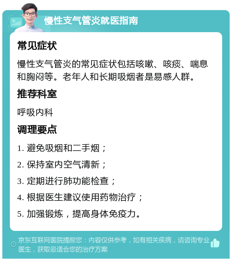 慢性支气管炎就医指南 常见症状 慢性支气管炎的常见症状包括咳嗽、咳痰、喘息和胸闷等。老年人和长期吸烟者是易感人群。 推荐科室 呼吸内科 调理要点 1. 避免吸烟和二手烟； 2. 保持室内空气清新； 3. 定期进行肺功能检查； 4. 根据医生建议使用药物治疗； 5. 加强锻炼，提高身体免疫力。