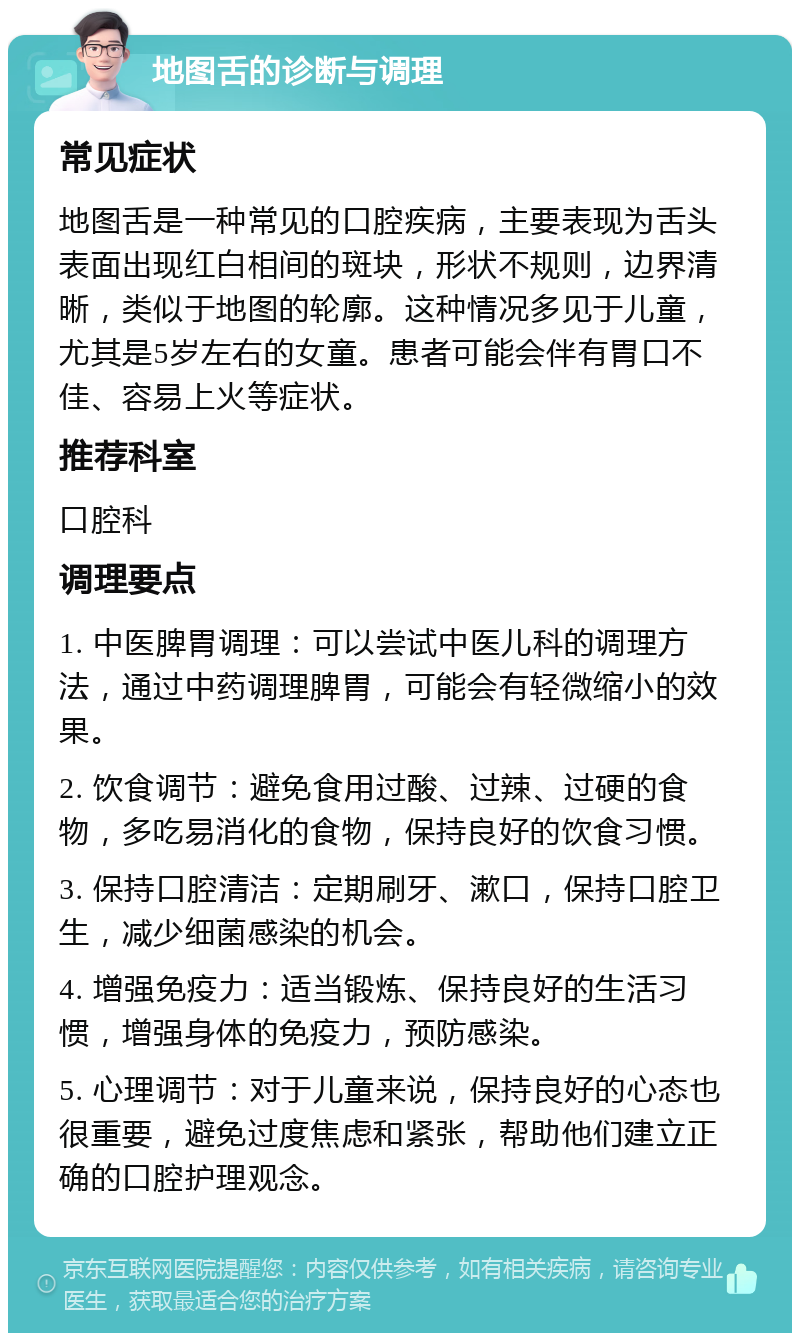 地图舌的诊断与调理 常见症状 地图舌是一种常见的口腔疾病，主要表现为舌头表面出现红白相间的斑块，形状不规则，边界清晰，类似于地图的轮廓。这种情况多见于儿童，尤其是5岁左右的女童。患者可能会伴有胃口不佳、容易上火等症状。 推荐科室 口腔科 调理要点 1. 中医脾胃调理：可以尝试中医儿科的调理方法，通过中药调理脾胃，可能会有轻微缩小的效果。 2. 饮食调节：避免食用过酸、过辣、过硬的食物，多吃易消化的食物，保持良好的饮食习惯。 3. 保持口腔清洁：定期刷牙、漱口，保持口腔卫生，减少细菌感染的机会。 4. 增强免疫力：适当锻炼、保持良好的生活习惯，增强身体的免疫力，预防感染。 5. 心理调节：对于儿童来说，保持良好的心态也很重要，避免过度焦虑和紧张，帮助他们建立正确的口腔护理观念。