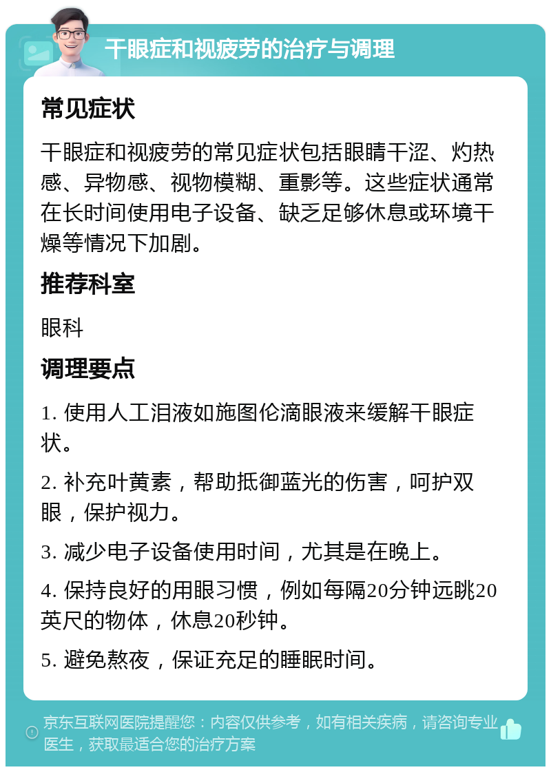 干眼症和视疲劳的治疗与调理 常见症状 干眼症和视疲劳的常见症状包括眼睛干涩、灼热感、异物感、视物模糊、重影等。这些症状通常在长时间使用电子设备、缺乏足够休息或环境干燥等情况下加剧。 推荐科室 眼科 调理要点 1. 使用人工泪液如施图伦滴眼液来缓解干眼症状。 2. 补充叶黄素，帮助抵御蓝光的伤害，呵护双眼，保护视力。 3. 减少电子设备使用时间，尤其是在晚上。 4. 保持良好的用眼习惯，例如每隔20分钟远眺20英尺的物体，休息20秒钟。 5. 避免熬夜，保证充足的睡眠时间。