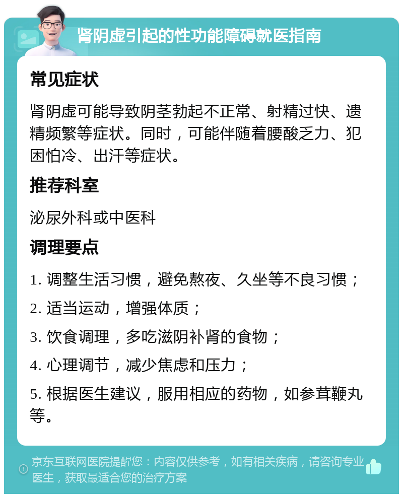 肾阴虚引起的性功能障碍就医指南 常见症状 肾阴虚可能导致阴茎勃起不正常、射精过快、遗精频繁等症状。同时，可能伴随着腰酸乏力、犯困怕冷、出汗等症状。 推荐科室 泌尿外科或中医科 调理要点 1. 调整生活习惯，避免熬夜、久坐等不良习惯； 2. 适当运动，增强体质； 3. 饮食调理，多吃滋阴补肾的食物； 4. 心理调节，减少焦虑和压力； 5. 根据医生建议，服用相应的药物，如参茸鞭丸等。