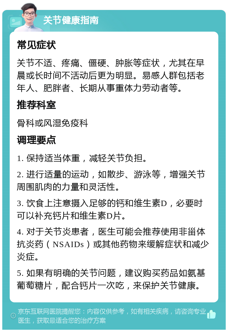 关节健康指南 常见症状 关节不适、疼痛、僵硬、肿胀等症状，尤其在早晨或长时间不活动后更为明显。易感人群包括老年人、肥胖者、长期从事重体力劳动者等。 推荐科室 骨科或风湿免疫科 调理要点 1. 保持适当体重，减轻关节负担。 2. 进行适量的运动，如散步、游泳等，增强关节周围肌肉的力量和灵活性。 3. 饮食上注意摄入足够的钙和维生素D，必要时可以补充钙片和维生素D片。 4. 对于关节炎患者，医生可能会推荐使用非甾体抗炎药（NSAIDs）或其他药物来缓解症状和减少炎症。 5. 如果有明确的关节问题，建议购买药品如氨基葡萄糖片，配合钙片一次吃，来保护关节健康。