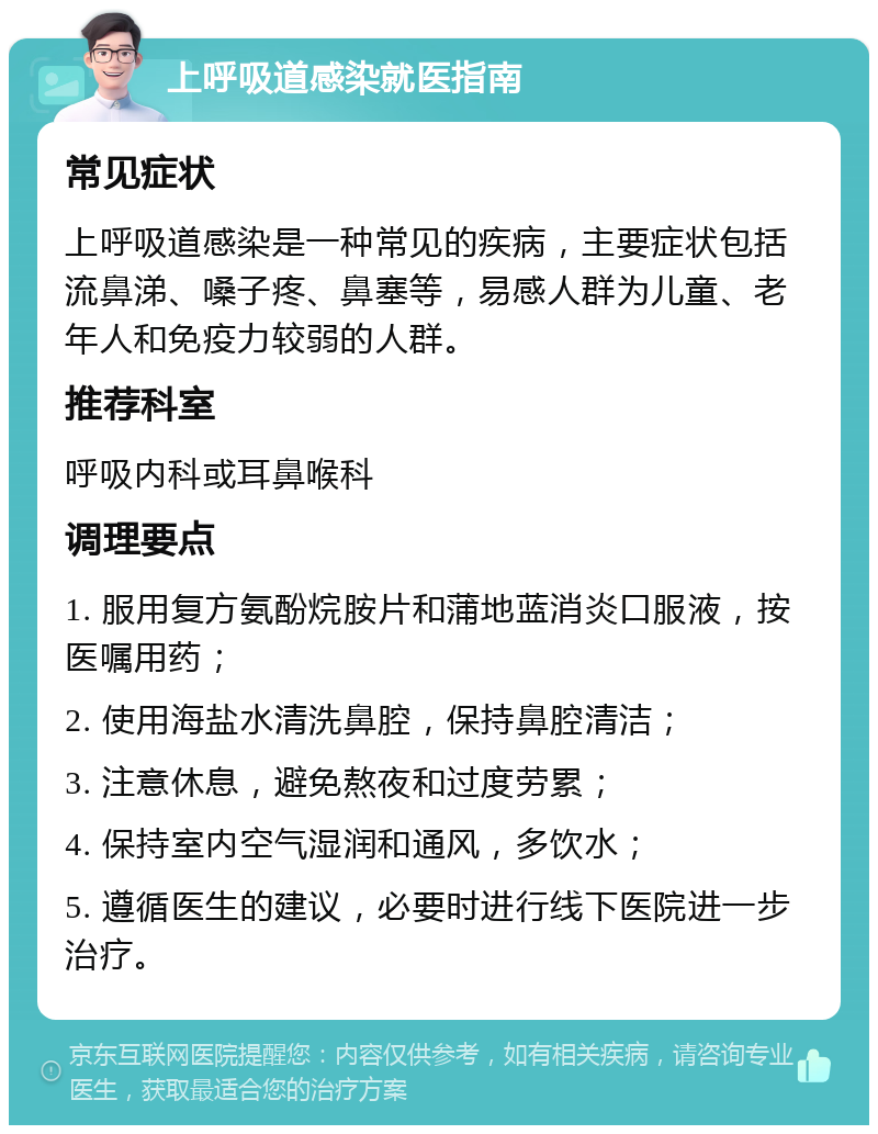 上呼吸道感染就医指南 常见症状 上呼吸道感染是一种常见的疾病，主要症状包括流鼻涕、嗓子疼、鼻塞等，易感人群为儿童、老年人和免疫力较弱的人群。 推荐科室 呼吸内科或耳鼻喉科 调理要点 1. 服用复方氨酚烷胺片和蒲地蓝消炎口服液，按医嘱用药； 2. 使用海盐水清洗鼻腔，保持鼻腔清洁； 3. 注意休息，避免熬夜和过度劳累； 4. 保持室内空气湿润和通风，多饮水； 5. 遵循医生的建议，必要时进行线下医院进一步治疗。